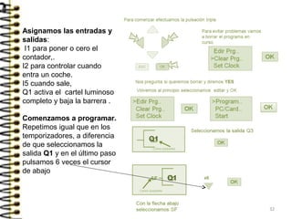 Comenzamos a programar.
Repetimos igual que en los
temporizadores, a diferencia
de que seleccionamos la
salida Q1 y en el último paso
pulsamos 6 veces el cursor
de abajo
Q1
Asignamos las entradas y
salidas:
I1 para poner o cero el
contador,.
I2 para controlar cuando
entra un coche.
I5 cuando sale,
Q1 activa el cartel luminoso
completo y baja la barrera .
Q1
32
 