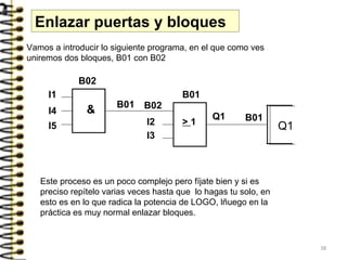 Enlazar puertas y bloques
I1
B02
& B01
I4
I5
B02
B01
> 1
Q1
I2
I3
Q1
B01
Vamos a introducir lo siguiente programa, en el que como ves
uniremos dos bloques, B01 con B02
Este proceso es un poco complejo pero fíjate bien y si es
preciso repítelo varias veces hasta que lo hagas tu solo, en
esto es en lo que radica la potencia de LOGO, lñuego en la
práctica es muy normal enlazar bloques.
38
 