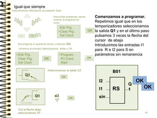 Comenzamos a programar.
Repetimos igual que en los
temporizadores seleccionamos
la salida Q1 y en el último paso
pulsamos 3 veces la flecha del
cursor de abajo
Introducimos las entradas I1
para R e I2 para S en
parámetros sin remanencia
Q1
Igual que siempre
Q1 x3
B01
Q
1
I2
I1
sin
RS OK
OK
44
 