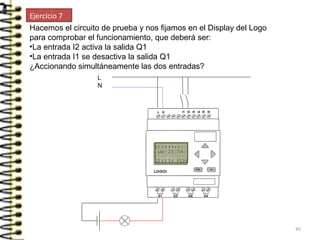 Hacemos el circuito de prueba y nos fijamos en el Display del Logo
para comprobar el funcionamiento, que deberá ser:
•La entrada I2 activa la salida Q1
•La entrada I1 se desactiva la salida Q1
¿Accionando simultáneamente las dos entradas?
L
N
Ejercicio 7
45
 