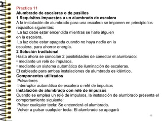 Practica 11
Alumbrado de escaleras o de pasillos
1 Requisitos impuestos a un alumbrado de escalera
A la instalación de alumbrado para una escalera se imponen en principio los
requisitos siguientes:
La luz debe estar encendida mientras se halle alguien
en la escalera.
La luz debe estar apagada cuando no haya nadie en la
escalera, para ahorrar energía.
2 Solución tradicional
Hasta ahora se conocían 2 posibilidades de conectar el alumbrado:
• mediante un relé de impulsos.
• mediante un sistema automático de iluminación de escaleras.
El cableado para ambas instalaciones de alumbrado es idéntico.
Componentes utilizados
Pulsadores
Interruptor automático de escalera o relé de impulsos
Instalación de alumbrado con relé de impulsos
Cuando se emplea un relé de impulsos, la instalación de alumbrado presenta el
comportamiento siguiente:
Pulsar cualquier tecla: Se encenderá el alumbrado.
Volver a pulsar cualquier tecla: El alumbrado se apagará
48
 