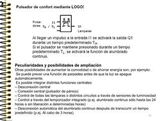 51
Peculiaridades y posibilidades de ampliación
Otras posibilidades de aumentar la comodidad o de ahorrar energía son, por ejemplo:
Se puede prever una función de parpadeo antes de que la luz se apague
automáticamente.
Es posible integrar distintas funciones centrales:
– Desconexión central
– Conexión central (pulsador de pánico)
– Control de todas las lámparas o distintos circuitos a través de sensores de luminosidad
– Control a través del temporizador integrado (p.ej. alumbrado continuo sólo hasta las 24
horas o sin liberación a determinadas horas)
– Desconexión automática del alumbrado continuo después de transcurrir un tiempo
predefinido (p.ej. Al cabo de 3 horas)
 