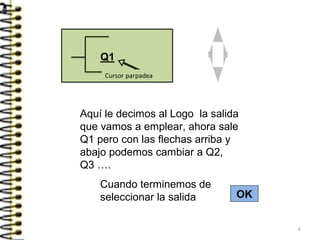 Aquí le decimos al Logo la salida
que vamos a emplear, ahora sale
Q1 pero con las flechas arriba y
abajo podemos cambiar a Q2,
Q3 ….
Cuando terminemos de
seleccionar la salida OK
6
 