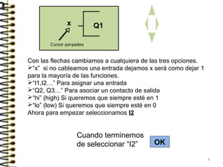 Con las flechas cambiamos a cualquiera de las tres opciones.
“x” si no cableamos una entrada dejamos x será como dejar 1
para la mayoría de las funciones.
“I1,I2…” Para asignar una entrada
“Q2, Q3…” Para asociar un contacto de salida
“hi” (high) Si queremos que siempre esté en 1
“lo” (low) Si queremos que siempre esté en 0
Ahora para empezar seleccionamos I2
Cuando terminemos
de seleccionar “I2” OK
x
8
 