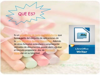 QUE ES?
Es un procesador de texto multiplataforma que
forma parte del conjunto de aplicaciones de
la suite ofimática Apache OpenOffice. Además
de otros formatos estándares y ampliamente
utilizados de documentos, puede abrir y grabar
el formato propietario .doc de Microsoft
Word casi en su totalidad.
 
