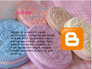QUE ES?
Blogger es un servicio creado
por Pyra Labs, y adquirido por Google
en el año 2003, que permite crear y
publicar una bitácora en línea. Para
publicar contenidos, el usuario no
tiene que escribir ningún código o
instalar programas de servidor o de
scripting.
 