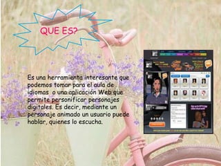 QUE ES?
Es una herramienta interesante que
podemos tomar para el aula de
idiomas o una aplicación Web que
permite personificar personajes
digitales. Es decir, mediante un
personaje animado un usuario puede
hablar, quienes lo escucha.
 