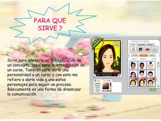 PARA QUE
SIRVE ?
Sirve para anexarlo en la explicación de
un concepto, idea, para la introducción de
un curso. También para darle una
personalidad a un curso y con esto me
refiero a darle vida a uno estos
personajes para seguir un proceso.
Básicamente es una forma de dinamizar
la comunicación.
 
