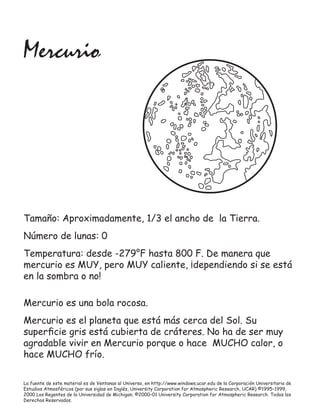 La fuente de este material es de Ventanas al Universo, en http://www.windows.ucar.edu de la Corporación Universitaria de
Estudios Atmosféricos (por sus siglas en Inglés, University Corporation for Atmospheric Research, UCAR) ©1995–1999,
2000 Los Regentes de la Universidad de Michigan; ©2000–01 University Corporation for Atmospheric Research. Todos los
Derechos Reservados.
Mercurio
Mercurio es una bola rocosa.
Mercurio es el planeta que está más cerca del Sol. Su
superﬁcie gris está cubierta de cráteres. No ha de ser muy
agradable vivir en Mercurio porque o hace MUCHO calor, o
hace MUCHO frío.
Tamaño: Aproximadamente, 1/3 el ancho de la Tierra.
Número de lunas: 0
Temperatura: desde -279°F hasta 800 F. De manera que
mercurio es MUY, pero MUY caliente, ¡dependiendo si se está
en la sombra o no!
 