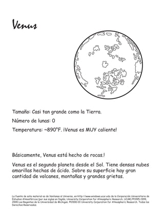 La fuente de este material es de Ventanas al Universo, en http://www.windows.ucar.edu de la Corporación Universitaria de
Estudios Atmosféricos (por sus siglas en Inglés, University Corporation for Atmospheric Research, UCAR) ©1995–1999,
2000 Los Regentes de la Universidad de Michigan; ©2000–01 University Corporation for Atmospheric Research. Todos los
Derechos Reservados.
Venus
Tamaño: Casi tan grande como la Tierra.
Número de lunas: 0
Temperatura: ~890°F. ¡Venus es MUY caliente!
Básicamente, Venus está hecho de rocas.!
Venus es el segundo planeta desde el Sol. Tiene densas nubes
amarillas hechas de ácido. Sobre su superﬁcie hay gran
cantidad de volcanes, montañas y grandes grietas.
 