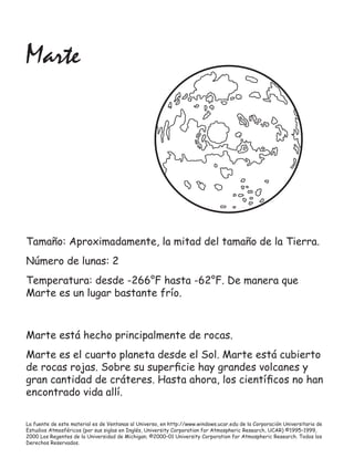 La fuente de este material es de Ventanas al Universo, en http://www.windows.ucar.edu de la Corporación Universitaria de
Estudios Atmosféricos (por sus siglas en Inglés, University Corporation for Atmospheric Research, UCAR) ©1995–1999,
2000 Los Regentes de la Universidad de Michigan; ©2000–01 University Corporation for Atmospheric Research. Todos los
Derechos Reservados.
Marte
Marte está hecho principalmente de rocas.
Marte es el cuarto planeta desde el Sol. Marte está cubierto
de rocas rojas. Sobre su superﬁcie hay grandes volcanes y
gran cantidad de cráteres. Hasta ahora, los cientíﬁcos no han
encontrado vida allí.
Tamaño: Aproximadamente, la mitad del tamaño de la Tierra.
Número de lunas: 2
Temperatura: desde -266°F hasta -62°F. De manera que
Marte es un lugar bastante frío.
 