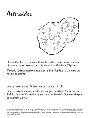 La fuente de este material es de Ventanas al Universo, en http://www.windows.ucar.edu de la Corporación Universitaria de
Estudios Atmosféricos (por sus siglas en Inglés, University Corporation for Atmospheric Research, UCAR) ©1995–1999,
2000 Los Regentes de la Universidad de Michigan; ©2000–01 University Corporation for Atmospheric Research. Todos los
Derechos Reservados.
Asteroides
Ubicación: La mayoría de los asteroides se encuentran en el
cinturón de asteroides existente entre Marte y Júpiter.
Tamaño: Desde aproximadamente ½ millas hasta cientos de
millas de ancho.
Los asteroides están hechos de roca y metal.
Los asteroides son grandes rocas que orbitan alrededor del
Sol. La imagen de arriba muestra al asteroide Gaspar. Gaspar
es marrón y gris.
 