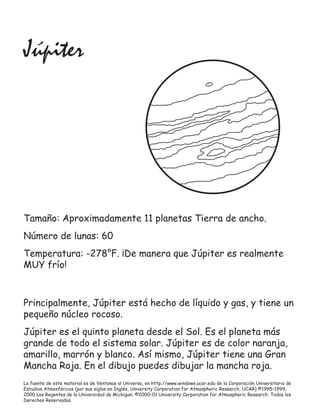 La fuente de este material es de Ventanas al Universo, en http://www.windows.ucar.edu de la Corporación Universitaria de
Estudios Atmosféricos (por sus siglas en Inglés, University Corporation for Atmospheric Research, UCAR) ©1995–1999,
2000 Los Regentes de la Universidad de Michigan; ©2000–01 University Corporation for Atmospheric Research. Todos los
Derechos Reservados.
Júpiter
Tamaño: Aproximadamente 11 planetas Tierra de ancho.
Número de lunas: 60
Temperatura: -278°F. ¡De manera que Júpiter es realmente
MUY frío!
Principalmente, Júpiter está hecho de líquido y gas, y tiene un
pequeño núcleo rocoso.
Júpiter es el quinto planeta desde el Sol. Es el planeta más
grande de todo el sistema solar. Júpiter es de color naranja,
amarillo, marrón y blanco. Así mismo, Júpiter tiene una Gran
Mancha Roja. En el dibujo puedes dibujar la mancha roja.
 
