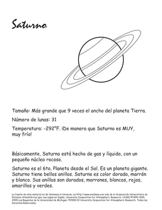 La fuente de este material es de Ventanas al Universo, en http://www.windows.ucar.edu de la Corporación Universitaria de
Estudios Atmosféricos (por sus siglas en Inglés, University Corporation for Atmospheric Research, UCAR) ©1995–1999,
2000 Los Regentes de la Universidad de Michigan; ©2000–01 University Corporation for Atmospheric Research. Todos los
Derechos Reservados.
Saturno
Tamaño: Más grande que 9 veces el ancho del planeta Tierra.
Número de lunas: 31
Temperatura: -292°F. ¡De manera que Saturno es MUY,
muy frío!
Básicamente, Saturno está hecho de gas y líquido, con un
pequeño núcleo rocoso.
Saturno es el 6to. Planeta desde el Sol. Es un planeta gigante.
Saturno tiene bellos anillos. Saturno es color dorado, marrón
y blanco. Sus anillos son dorados, marrones, blancos, rojos,
amarillos y verdes.
 