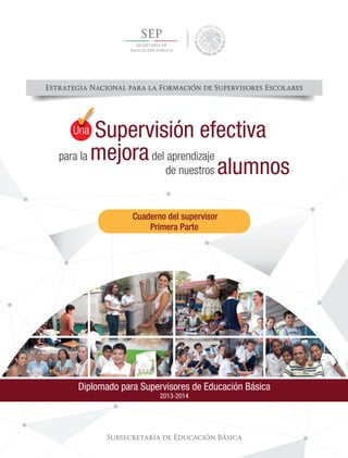 Estrategia Nacional para la Formación de Supervisores Escolares
Subsecretaría de Educación Básica
Diplomado para Supervisores de Educación Básica
2013-2014
para la mejoradel aprendizaje
Supervisión efectiva
de nuestros alumnos
UnaUUUUnnnnnna
Cuaderno del supervisor
Primera Parte
 