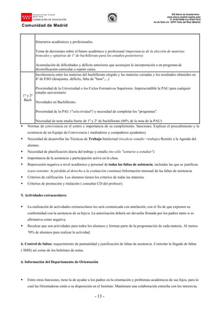 Dirección del Área Territorial
Madrid-.Norte
CONSEJERÍA DE EDUCACIÓN
Comunidad de Madrid
IES Sierra de Guadarrama
www.educa.madrid.org/ies.soto
Tf.:918479299 Fax:918477010
Av.de Soto s/n 28791 Soto del Real (Madrid)
- 13 -
Itinerarios académicos y profesionales.
Toma de decisiones sobre el futuro académico y profesional (importancia de la elección de materias
troncales y optativas de 1º de bachillerato para los estudios posteriores)
Acumulación de dificultades y déficits anteriores que aconsejen la incorporación a un programa de
diversificación curricular o repetir curso.
1º y 2º
Bach
Incoherencia entre las materias del bachillerato elegido y las materias cursadas y los resultados obtenidos en
4º de ESO (desajustes, déficits, falta de "base",...)
Proximidad de la Universidad o los Ciclos Formativos Superiores. Imprescindible la PAU para cualquier
estudio universitario
Novedades en Bachillerato.
Proximidad de la PAU ("selectividad") y necesidad de completar los "programas".
Necesidad de nota media fuerte de 1º y 2º de bachillerato (60% de la nota de la PAU)
Normas de convivencia en el centro e importancia de su cumplimiento. Sanciones. Explicar el procedimiento y la
existencia de un Equipo de Convivencia ( mediadores y compañeros ayudantes).
Necesidad de desarrollar las Técnicas de Trabajo Intelectual (recalcar estudio =trabajo) Remitir a la Agenda del
alumno.
Necesidad de planificación diaria del trabajo y estudio (no sólo "sentarse a estudiar").
Importancia de la asistencia y participación activa en la clase.
Repercusión negativa a nivel académico y personal de todas las faltas de asistencia, incluidas las que se justifican
(caso extremo: la pérdida al derecho a la evaluación continua).Información mensual de las faltas de asistencia.
Criterios de calificación. Los alumnos tienen los criterios de todas las materias.
Criterios de promoción y titulación ( consultar CD del profesor).
5. Actividades extraescolares
La realización de actividades extraescolares les será comunicada con antelación, con el fin de que expresen su
conformidad con la asistencia de su hijo/a. La autorización deberá ser devuelta firmada por los padres tanto si es
afirmativa como negativa.
Recalcar que son actividades para todos los alumnos y forman parte de la programación de cada materia. Al menos
70% de alumnos para realizar la actividad.
6. Control de faltas: requerimiento de puntualidad y justificación de faltas de asistencia. Controlar la llegada de faltas
( SMS) así como de los boletines de notas.
6. Información del Departamento de Orientación
Entre otras funciones, tiene la de ayudar a los padres en la orientación y problemas académicos de sus hijos, para lo
cual las Orientadoras están a su disposición en el Instituto. Mantienen una colaboración estrecha con los tutores/as.
 