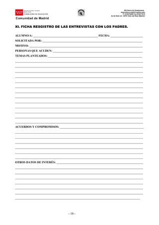 Dirección del Área Territorial
Madrid-.Norte
CONSEJERÍA DE EDUCACIÓN
Comunidad de Madrid
IES Sierra de Guadarrama
www.educa.madrid.org/ies.soto
Tf.:918479299 Fax:918477010
Av.de Soto s/n 28791 Soto del Real (Madrid)
- 18 -
XI. FICHA RESGISTRO DE LAS ENTREVISTAS CON LOS PADRES.
ALUMNO/A: ____________________________________________ FECHA: ______________________
SOLICITADA POR: ____________________________________________________________________
MOTIVO: _____________________________________________________________________________
PERSONAS QUE ACUDEN: _____________________________________________________________
TEMAS PLANTEADOS: ________________________________________________________________
_______________________________________________________________________________________
_______________________________________________________________________________________
_______________________________________________________________________________________
_______________________________________________________________________________________
_______________________________________________________________________________________
_______________________________________________________________________________________
_______________________________________________________________________________________
_______________________________________________________________________________________
_______________________________________________________________________________________
_______________________________________________________________________________________
_______________________________________________________________________________________
_______________________________________________________________________________________
_______________________________________________________________________________________
ACUERDOS Y COMPROMISOS: _________________________________________________________
_______________________________________________________________________________________
_______________________________________________________________________________________
_______________________________________________________________________________________
_______________________________________________________________________________________
_______________________________________________________________________________________
_______________________________________________________________________________________
OTROS DATOS DE INTERÉS: ___________________________________________________________
_______________________________________________________________________________________
_______________________________________________________________________________________
_______________________________________________________________________________________
_______________________________________________________________________________________
_______________________________________________________________________________________
_______________________________________________________________________________________
_____________________________________________________________________________________
 