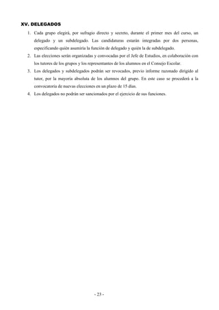 - 23 -
XV. DELEGADOS
1. Cada grupo elegirá, por sufragio directo y secreto, durante el primer mes del curso, un
delegado y un subdelegado. Las candidaturas estarán integradas por dos personas,
especificando quién asumiría la función de delegado y quién la de subdelegado.
2. Las elecciones serán organizadas y convocadas por el Jefe de Estudios, en colaboración con
los tutores de los grupos y los representantes de los alumnos en el Consejo Escolar.
3. Los delegados y subdelegados podrán ser revocados, previo informe razonado dirigido al
tutor, por la mayoría absoluta de los alumnos del grupo. En este caso se procederá a la
convocatoria de nuevas elecciones en un plazo de 15 días.
4. Los delegados no podrán ser sancionados por el ejercicio de sus funciones.
 