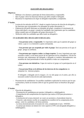 - 24 -
ELECCIÓN DE DELEGADO/A
Objetivos:
- Habituar a los alumnos a participar de forma democrática y responsable.
- Que el grupo valore las funciones básicas que debe cumplir el delegado.
- Reconocer la importancia de elegir un delegado responsable y competente.
1ª Sesión:
- Lectura de los artículos del R.O.C. donde se regula el proceso de elección de delegado y
las funciones que corresponden a los delegados de grupo (documento 1).
- Elaboración del perfil ideal para ser delegado del grupo: completar el cuestionario de
forma individual o en grupo, votando las cualidades más importantes que los candidatos
deben cumplir para ser delegados del grupo (documento 2).
- Reflexión sobre las cualidades que debe reunir un delegado/a:
CUALIDADES DEL DELEGADO O DELEGADA:
- Una persona seria y responsable. Es importante saber que la opinión del grupo se
valora y que se va a transmitir a quien corresponda.
- Una persona que sea aceptada por todo el grupo. Será una persona en la que el
grupo ponga su confianza.
- Una persona que respeta a todos y se haga respetar. Es muy importante que sepa
escuchar a todos y evite hacer juicios de las opiniones de los compañeros. Una de las
misiones más importantes del delegado o delegada es moderar adecuadamente una
asamblea de clase permitiendo el turno de palabra a todos sus componentes.
- Una persona con iniciativas. Capaz de motivar al grupo en la participación en el
centro.
- Una persona firme en la defensa de los intereses de los compañeros sin
anteponer los intereses propios.
El delegado o delegada será la imagen y la voz del grupo en el centro, por ello es
necesario cuidar la elección de cada representante.
- Presentación de candidaturas: los posibles candidatos explicarán los motivos por los que
se presentan y harán un resumen sobre lo que les gustaría hacer en beneficio del grupo-
clase.
2ª Sesión:
- Elección de delegado/a:
. Presentación de candidaturas por parejas ( delegado/a y subdelegado/a).
. Comprobación del cumplimiento de requisitos que marca el IES para presentarse a
delegado/a.
. Constitución de la mesa electoral: un vocal, un secretario y el presidente (tutor/a).
. Votación: cada alumno escribe en su papeleta los nombres de los componentes de la
pareja - entre los candidatos- de forma anónima.
. La mesa electoral procede al recuento de votos, completando el acta –ANEXO-.
. La pareja que alcance un número de votos superior al 50% será designada delegado/a y
subdelegado/a.
 