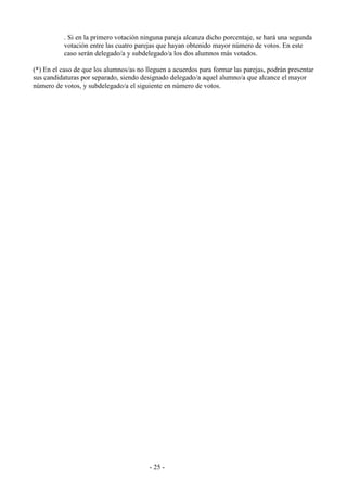 - 25 -
. Si en la primero votación ninguna pareja alcanza dicho porcentaje, se hará una segunda
votación entre las cuatro parejas que hayan obtenido mayor número de votos. En este
caso serán delegado/a y subdelegado/a los dos alumnos más votados.
(*) En el caso de que los alumnos/as no lleguen a acuerdos para formar las parejas, podrán presentar
sus candidaturas por separado, siendo designado delegado/a aquel alumno/a que alcance el mayor
número de votos, y subdelegado/a el siguiente en número de votos.
 