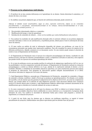 - 30 -
2. Procesos en las adaptaciones individuales.
1.- El profesor de un área constata deficiencias en el aprendizaje de un alumno. Intenta determinar la naturaleza y el
alcance de éstas y sus causas
2.- Se establece una primera adaptación que, en función de la deficiencia detectada, puede consistir en:
Adecuar el método (canal visual/auditivo, lugar en clase, expresión oral/escrita, énfasis en los contenidos
procedimentales o conceptuales, autonomía/directividad en los trabajos, interacción/individualidad en el aula,
reforzamiento de actitudes positivas, ...).
Dar prioridad a determinados objetivos o contenidos.
Modificación del tiempo y ritmo de aprendizaje.
Introducción de contenidos de refuerzo ... (éstas son las medidas que realiza habitualmente todo profesor).
3.- Tras analizar los resultados de cada modificación efectuada sobre el currículo ordinario en esa primera adaptación
curricular individual, si éstos no son satisfactorios y el problema persiste, deberá pasar al tutor la información del área(
anexo de materia).
4.- El tutor realiza un análisis de toda la información disponible del alumno con problemas, así como de las
circunstancias personales que puedan tener repercusión académica. Para ello recopilará los anexos de materia de los
diferentes profesores/as, dejando constancia en un documento escrito. En esta reunión puede tomarse la decisión de
remitir el caso al Departamento de Orientación.
5.- El Departamento de Orientación inicia el proceso de evaluación psicopedagógica del alumno, recabando de cada
profesor de área y del tutor los informes correspondientes a estilo y competencia curricular en cada área y otros aspectos
que puedan incidir en el proceso de enseñanza-aprendizaje del alumno.
6.- Si se trata de problemas severos que puedan justificar la realización de adaptaciones significativas (ACI-s), tras ver
las posibilidades y nivel de competencia curricular del alumno, el Departamento de Orientación realizará la evaluación
psicopedagógica y emitirá un informe definitivo en el que, además de la exploración realizada al alumno y de los
resultados obtenidos, se detallarán las necesidades educativas específicas, así como orientaciones precisas para realizar
el programa de intervención. Este programa de intervención quedará reflejado documentalmente en el DIAC
(Documento Individual de Adaptación Curricular) del alumno.
7.- Cada Departamento Didáctico, asesorado por el Departamento de Orientación, propondrá los contenidos o bloques
de contenido a eliminar, modificar o añadir a fin de que se produzca un aprendizaje positivo. No obstante, en la medida
de lo posible, se ha de intentar que éste garantice la adquisición de los objetivos de la E.S.O., así como las competencias
básicas, que siempre deben ser el referente de toda adaptación curricular. Estas decisiones deberán tener constancia
escrita en el dossier abierto para el alumno y cada Departamento Didáctico deberá dejar constancia documental de las
modificaciones que se efectúen en el currículo ordinario de su área en cada caso.
8.- En enero comenzará la aplicación de la ACI para los alumnos cuyo DIAC se elaboró en el primer trimestre. Los
alumnos cuyas necesidades educativas fueron establecidas en cursos anteriores ya se incorporaron al programa desde
principios de curso. Eso conlleva la necesidad de determinar fechas para evaluar cada programa y sesiones de
seguimiento y/o evaluación del proceso.
9.- A partir de esta fecha, para los alumnos que se detecten con problemas específicos, se seguirá el mismo
procedimiento de actuación, estableciéndose unos plazos equivalentes para las distintas fases del proceso.
 