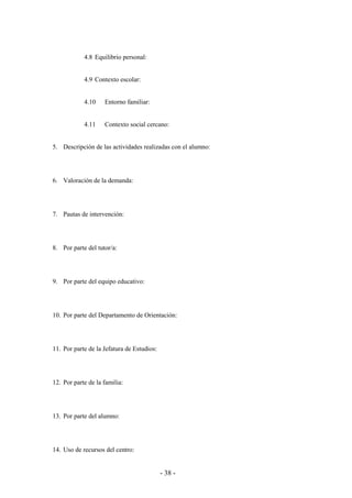 - 38 -
4.8 Equilibrio personal:
4.9 Contexto escolar:
4.10 Entorno familiar:
4.11 Contexto social cercano:
5. Descripción de las actividades realizadas con el alumno:
6. Valoración de la demanda:
7. Pautas de intervención:
8. Por parte del tutor/a:
9. Por parte del equipo educativo:
10. Por parte del Departamento de Orientación:
11. Por parte de la Jefatura de Estudios:
12. Por parte de la familia:
13. Por parte del alumno:
14. Uso de recursos del centro:
 