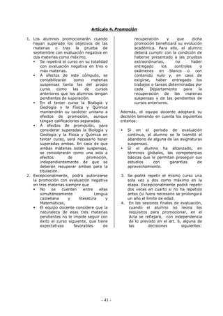 - 41 -
Artículo 4. Promoción
1. Los alumnos promocionarán cuando
hayan superado los objetivos de las
materias o tras la prueba de
septiembre con evaluación negativa en
dos materias como máximo.
Se repetirá el curso en su totalidad
con evaluación negativa en tres o
más materias.
A efectos de este cómputo, se
contabilizarán como materias
suspensas tanto las del propio
curso como las de cursos
anteriores que los alumnos tengan
pendientes de superación.
En el tercer curso la Biología y
Geología y la Física y Química
mantendrán su carácter unitario a
efectos de promoción, aunque
tengan calificaciones separadas.
A efectos de promoción, para
considerar superadas la Biología y
Geología y la Física y Química en
tercer curso, será necesario tener
superadas ambas. En caso de que
ambas materias estén suspensas,
se considerarán como una sola a
efectos de promoción,
independientemente de que se
deberán recuperar ambas para la
titulación.
2. Excepcionalmente, podrá autorizarse
la promoción con evaluación negativa
en tres materias siempre que
No se cuenten entre ellas
simultáneamente Lengua
castellana y literatura y
Matemáticas,
El equipo docente considere que la
naturaleza de esas tres materias
pendientes no le impide seguir con
éxito el curso siguiente, que tiene
expectativas favorables de
recuperación y que dicha
promoción beneficiará su evolución
académica. Para ello, el alumno
deberá cumplir con la condición de
haberse presentado a las pruebas
extraordinarias, no haber
entregado los controles o
exámenes en blanco o con
contenido nulo y, en caso de
exigirse, haber entregado los
trabajos o tareas determinadas por
cada Departamento para la
recuperación de las materias
suspensas y de las pendientes de
cursos anteriores.
Además, el equipo docente adoptará su
decisión teniendo en cuenta los siguientes
criterios:
Si en el período de evaluación
continua, al alumno se le tramitó el
abandono de alguna de las asignaturas
suspensas.
Si el alumno ha alcanzado, en
términos globales, las competencias
básicas que le permitan proseguir sus
estudios con garantías de
aprovechamiento.
3. Se podrá repetir el mismo curso una
sola vez y dos como máximo en la
etapa. Excepcionalmente podrá repetir
dos veces en cuarto si no ha repetido
antes (si fuera necesario se prolongará
un año el límite de edad.
4. En las sesiones finales de evaluación,
cuando el alumno no reúna los
requisitos para promocionar, en el
Acta se reflejará, con independencia
de lo previsto en el art. 6, alguna de
las decisiones siguientes:
 