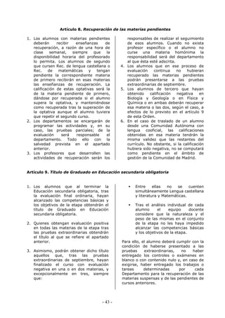 - 43 -
Artículo 8. Recuperación de las materias pendientes
1. Los alumnos con materias pendientes
deberán recibir enseñanzas de
recuperación, a razón de una hora de
clase semanal, siempre que la
disponibilidad horaria del profesorado
lo permita. Los alumnos de segundo
que cursen Rec. de lengua castellana o
Rec. de matemáticas y tengan
pendiente la correspondiente materia
de primero recibirán en esas materias
las enseñanzas de recuperación. La
calificación de estas optativas será la
de la materia pendiente de primero,
dándose por recuperada si el alumno
supera la optativa, y manteniéndose
como recuperada tras la superación de
la optativa aunque el alumno tuviera
que repetir el segundo curso.
2. Los departamentos se encargarán de
programar las actividades y, en su
caso, las pruebas parciales; de la
evaluación será responsable el
departamento. Todo ello con la
salvedad prevista en el apartado
anterior.
3. Los profesores que desarrollen las
actividades de recuperación serán los
responsables de realizar el seguimiento
de esos alumnos. Cuando no exista
profesor específico o el alumno no
curse una materia homónima la
responsabilidad será del departamento
al que ésta esté adscrita.
4. Los alumnos que en ese proceso de
evaluación continua no hubieran
recuperado las materias pendientes
podrán presentarse a las pruebas
extraordinarias de septiembre.
5. Los alumnos de tercero que hayan
obtenido calificación negativa en
Biología y Geología o en Física y
Química o en ambas deberán recuperar
esa materia o las dos, según el caso, a
efectos de lo previsto en el artículo 9
de esta Orden.
6. En el caso de traslado de un alumno
desde una Comunidad Autónoma con
lengua cooficial, las calificaciones
obtenidas en esa materia tendrán la
misma validez que las restantes del
currículo. No obstante, si la calificación
hubiera sido negativa, no se computará
como pendiente en el ámbito de
gestión de la Comunidad de Madrid.
Artículo 9. Título de Graduado en Educación secundaria obligatoria
1. Los alumnos que al terminar la
Educación secundaria obligatoria, tras
la evaluación final ordinaria, hayan
alcanzado las competencias básicas y
los objetivos de la etapa obtendrán el
título de Graduado en Educación
secundaria obligatoria.
2. Quienes obtengan evaluación positiva
en todas las materias de la etapa tras
las pruebas extraordinarias obtendrán
el título al que se refiere el apartado
anterior.
3. Asimismo, podrán obtener dicho título
aquellos que, tras las pruebas
extraordinarias de septiembre, hayan
finalizado el curso con evaluación
negativa en una o en dos materias, y
excepcionalmente en tres, siempre
que:
Entre ellas no se cuenten
simultáneamente Lengua castellana
y literatura y Matemáticas.
Tras el análisis individual de cada
alumno el equipo docente
considere que la naturaleza y el
peso de las mismas en el conjunto
de la etapa no les haya impedido
alcanzar las competencias básicas
y los objetivos de la etapa.
Para ello, el alumno deberá cumplir con la
condición de haberse presentado a las
pruebas extraordinarias, no haber
entregado los controles o exámenes en
blanco o con contenido nulo y, en caso de
exigirse, haber entregado los trabajos o
tareas determinadas por cada
Departamento para la recuperación de las
materias suspensas y de las pendientes de
cursos anteriores.
 