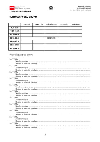 Dirección del Área Territorial
Madrid-.Norte
CONSEJERÍA DE EDUCACIÓN
Comunidad de Madrid
IES Sierra de Guadarrama
www.educa.madrid.org/ies.soto
Tf.:918479299 Fax:918477010
Av.de Soto s/n 28791 Soto del Real (Madrid)
- 5 -
II. HORARIO DEL GRUPO
LUNES MARTES MIÉRCOLES JUEVES VIERNES
8:30-9:20
9:25-10:15
10:20-11:10
11:10-11:40 RECREO
11:40-12:30
12:35-13:25
13:30-14:20
PROFESORES DEL GRUPO
MATERIA:
Nombre profesor……………………………………………………………………….……………….
Horario de atención a padres……………………………………………….……………………….…..
MATERIA
Nombre profesor ………………………………………………………….……………………………
Horario de atención a padres……………………………………………………………………………
MATERIA
Nombre profesor ……………………………………………………………………………………….
Horario de atención a padres……………………………………………………………………………
MATERIA
Nombre profesor ………………………………………………………….……………………………
Horario de atención a padres……………………………………………………………………………
MATERIA
Nombre profesor ………………………………………………………….……………………………
Horario de atención a padres……………………………………………………………………………
MATERIA
Nombre profesor………………………………………………………….……………………………
Horario de atención a padres……………………………………………………………………………
MATERIA
Nombre profesor………………………………………………………….……………………………
Horario de atención a padres……………………………………………………………………………
MATERIA
Nombre profesor………………………………………………………….……………………………
Horario de atención a padres……………………………………………………………………………
MATERIA
Nombre profesor………………………………………………………….……………………………
Horario de atención a padres……………………………………………………………………………
MATERIA
Nombre profesor
Horario de atención a padres……………………………………………………………………………
MATERIA
Nombre profesor………………………………………………………….……………………………
Horario de atención a padres……………………………………………………………………………
 