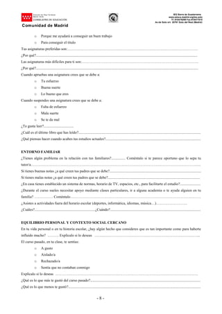 Dirección del Área Territorial
Madrid-.Norte
CONSEJERÍA DE EDUCACIÓN
Comunidad de Madrid
IES Sierra de Guadarrama
www.educa.madrid.org/ies.soto
Tf.:918479299 Fax:918477010
Av.de Soto s/n 28791 Soto del Real (Madrid)
- 8 -
o Porque me ayudará a conseguir un buen trabajo
o Para conseguir el título
Tus asignaturas preferidas son:……………………………………………………………………………………………
¿Por qué?.............................................................................................................................................................................
Las asignaturas más difíciles para ti son:………………………………………………………………………………….
¿Por qué?..............................................................................................................................................................................
Cuando apruebas una asignatura crees que se debe a:
o Tu esfuerzo
o Buena suerte
o Lo bueno que eres
Cuando suspendes una asignatura crees que se debe a:
o Falta de esfuerzo
o Mala suerte
o Se te da mal
¿Te gusta leer?................................
¿Cuál es el último libro que has leído?...................................................................................................................................
¿Qué piensas hacer cuando acabes tus estudios actuales?......................................................................................................
ENTORNO FAMILIAR
¿Tienes algún problema en la relación con tus familiares?............... Coméntalo si te parece oportuno que lo sepa tu
tutor/a………………………………………………………………………………………………………………………..
Si tienes buenas notas ¿a qué creen tus padres que se debe?..................................................................................................
Si tienes malas notas ¿a qué creen tus padres que se debe?...................................................................................................
¿En casa tienes establecido un sistema de normas, horario de TV, espacios, etc., para facilitarte el estudio?......................
¿Durante el curso sueles necesitar apoyo mediante clases particulares, ir a alguna academia o te ayuda alguien en tu
familia? …………… Coméntalo……………………………………………………………………………………………
¿Asistes a actividades fuera del horario escolar (deportes, informática, idiomas, música…)…………………….
¿Cuáles?.................................................................¿Cuándo?.................................................................................................
EQUILIBRIO PERSONAL Y CONTEXTO SOCIAL CERCANO
En tu vida personal o en tu historia escolar, ¿hay algún hecho que consideres que es tan importante como para haberte
influido mucho? ……… Explícalo si lo deseas ……..…………………………………………………………………...
El curso pasado, en tu clase, te sentías:
o A gusto
o Aislado/a
o Rechazado/a
o Sentía que no contaban conmigo
Explícalo si lo deseas …………………………………………………………………………………………………….
¿Qué es lo que más te gustó del curso pasado?......................................................................................................................
¿Qué es lo que menos te gustó?..............................................................................................................................................
 