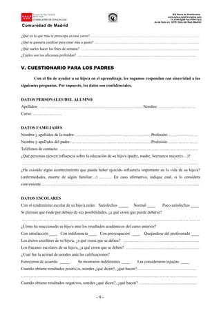 Dirección del Área Territorial
Madrid-.Norte
CONSEJERÍA DE EDUCACIÓN
Comunidad de Madrid
IES Sierra de Guadarrama
www.educa.madrid.org/ies.soto
Tf.:918479299 Fax:918477010
Av.de Soto s/n 28791 Soto del Real (Madrid)
- 9 -
¿Qué es lo que más te preocupa en este curso? …………………………………………………………………………….
¿Qué te gustaría cambiar para estar más a gusto? ………………………………………………………………………….
¿Qué sueles hacer los fines de semana? …………………………………………………………………………………...
¿Cuáles son tus aficiones preferidas? ……………………………………………………………………………………
V. CUESTIONARIO PARA LOS PADRES
Con el fin de ayudar a su hijo/a en el aprendizaje, les rogamos respondan con sinceridad a las
siguientes preguntas. Por supuesto, los datos son confidenciales.
DATOS PERSONALES DEL ALUMNO
Apellidos: …………………………………………………………………. Nombre: ………………………
Curso: …………………
DATOS FAMILIARES
Nombre y apellidos de la madre: ……………………………………………..... Profesión: …………………
Nombre y apellidos del padre: …………………………………………………. Profesión: …………………
Teléfonos de contacto: …………………………………………………………………………………………
¿Qué personas ejercen influencia sobre la educación de su hijo/a (padre, madre, hermanos mayores…)?
…………………………………………………………………………………………………………………
¿Ha existido algún acontecimiento que pueda haber ejercido influencia importante en la vida de su hijo/a?
(enfermedades, muerte de algún familiar…) ……… En caso afirmativo, indique cual, si lo considera
conveniente …………………………………………………………………………………………………......
DATOS ESCOLARES
Con el rendimiento escolar de su hijo/a están: Satisfechos _____ Normal ____ Poco satisfechos ____
Si piensan que rinde por debajo de sus posibilidades, ¿a qué creen que puede deberse?
…………………………………………………………………………………………………………………..
¿Cómo ha reaccionado su hijo/a ante los resultados académicos del curso anterior?
Con satisfacción ____ Con indiferencia ____ Con preocupación ____ Quejándose del profesorado ____
Los éxitos escolares de su hijo/a, ¿a qué creen que se deben? ………………………………………………..
Los fracasos escolares de su hijo/a, ¿a qué creen que se deben? ………………………………………………
¿Cual fue la actitud de ustedes ante las calificaciones?
Estuvieron de acuerdo _____ Se mostraron indiferentes ____ Las consideraron injustas ____
Cuando obtiene resultados positivos, ustedes ¿qué dicen?, ¿qué hacen?..........................................................
…………………………………………………………………………………………………………………
Cuando obtiene resultados negativos, ustedes ¿qué dicen?, ¿qué hacen? …………………………………….
 