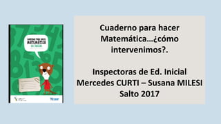 Cuaderno para hacer
Matemática…¿cómo
intervenimos?.
Inspectoras de Ed. Inicial
Mercedes CURTI – Susana MILESI
Salto 2017
 