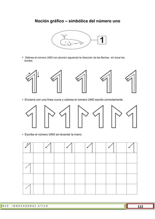 R E D I N N O V A D O R A S A T I C O 112
Noción gráfico – simbólica del número uno
• Delinea el número UNO con plumón siguiendo la dirección de las flechas sin tocar los
bordes.
• Encierra con una línea curva y colorea el número UNO escrito correctamente.
• Escribe el número UNO sin levantar la mano.
1
 