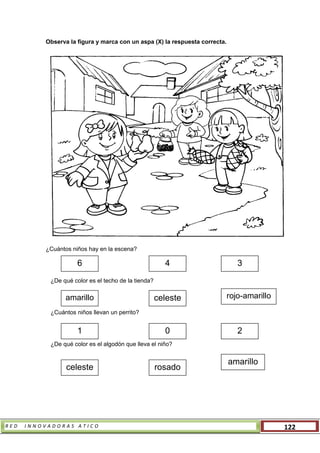 R E D I N N O V A D O R A S A T I C O 122
Observa la figura y marca con un aspa (X) la respuesta correcta.
¿Cuántos niños hay en la escena?
¿De qué color es el techo de la tienda?
¿Cuántos niños llevan un perrito?
¿De qué color es el algodón que lleva el niño?
6 4 3
1 0 2
amarillo celeste rojo-amarillo
celeste rosado
amarillo
 