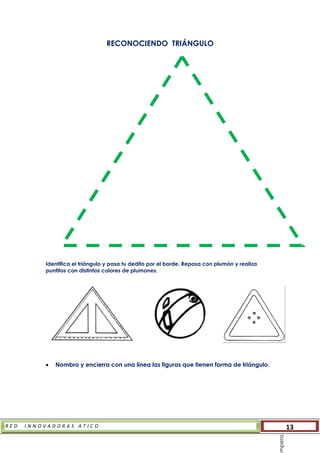 R E D I N N O V A D O R A S A T I C O 13
RECONOCIENDO TRIÁNGULO
Identifica el triángulo y pasa tu dedito por el borde. Repasa con plumón y realiza
puntitos con distintos colores de plumones.
 Nombra y encierra con una línea las figuras que tienen forma de triángulo.
mpera.
 
