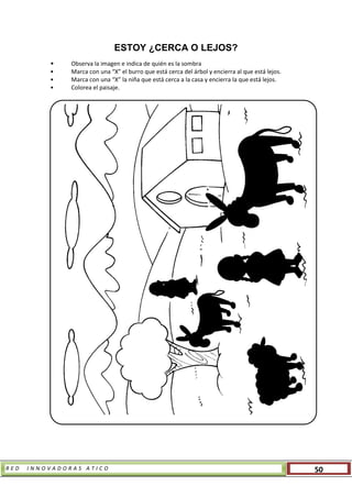 R E D I N N O V A D O R A S A T I C O 50
ESTOY ¿CERCA O LEJOS?
• Observa la imagen e indica de quién es la sombra
• Marca con una “X” el burro que está cerca del árbol y encierra al que está lejos.
• Marca con una “X” la niña que está cerca a la casa y encierra la que está lejos.
• Colorea el paisaje.
 