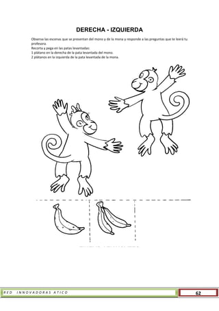 R E D I N N O V A D O R A S A T I C O 62
DERECHA - IZQUIERDA
Observa las escenas que se presentan del mono y de la mona y responde a las preguntas que te leerá tu
profesora.
Recorta y pega en las patas levantadas:
1 plátano en la derecha de la pata levantada del mono.
2 plátanos en la izquierda de la pata levantada de la mona.
LÍNEAS VERTICALES
 