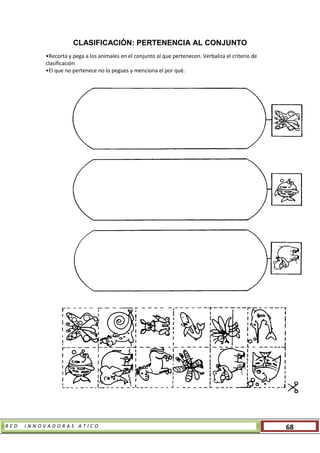 R E D I N N O V A D O R A S A T I C O 68
CLASIFICACIÓN: PERTENENCIA AL CONJUNTO
•Recorta y pega a los animales en el conjunto al que pertenecen. Verbaliza el criterio de
clasificación
•El que no pertenece no lo pegues y menciona el por qué.
 