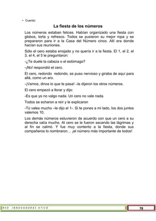 R E D I N N O V A D O R A S A T I C O 78
• Cuento:
La fiesta de los números
Los números estaban felices. Habían organizado una fiesta con
globos, torta y refresco. Todos se pusieron su mejor ropa y se
prepararon para ir a la Casa del Número cinco. Allí era donde
hacían sus reuniones.
Sólo el cero estaba enojado y no quería ir a la fiesta. El 1, el 2, el
3, el 4, el 5 le preguntaron:
-¿Te duele la cabeza o el estómago?
-¡No! respondió el cero.
El cero, redondo redondo, se puso nervioso y giraba de aquí para
allá, como un aro.
-¡Vamos, dinos lo que te pasa! –le dijeron los otros números.
El cero empezó a llorar y dijo:
-Es que yo no valgo nada. Un cero no vale nada.
Todos se echaron a reír y le explicaron
-Tú vales mucho –le dijo el 1-. Si te pones a mi lado, los dos juntos
valemos 10.
Los demás números estuvieron de acuerdo con que un cero a su
derecha valía mucho. Al cero se le fueron secando las lágrimas y
al fin se calmó. Y fue muy contento a la fiesta, donde sus
compañeros lo nombraron… ¡el número más importante de todos!
 