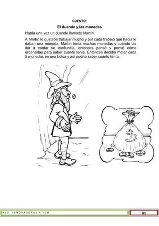 R E D I N N O V A D O R A S A T I C O 81
CUENTO:
El duende y las monedas
Había una vez un duende llamado Martín.
A Martín le gustaba trabajar mucho y por cada trabajo que hacía le
daban una moneda. Martín tenía muchas monedas y cuando las
iba a contar se confundía, entonces pensó y pensó cómo
ordenarlas para saber cuánto tenía. Entonces decidió meter cada
5 monedas en una bolsa y así podría saber cuánto tenía.
 
