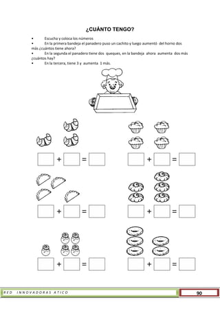 R E D I N N O V A D O R A S A T I C O 90
¿CUÁNTO TENGO?
• Escucha y coloca los números
• En la primera bandeja el panadero puso un cachito y luego aumentó del horno dos
más ¿cuántos tiene ahora?
• En la segunda el panadero tiene dos queques, en la bandeja ahora aumenta dos más
¿cuántos hay?
• En la tercera, tiene 3 y aumenta 1 más.
+ = + =
+ = + =
+ = + =
 