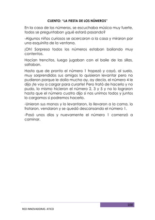 100
RED INNOVADORAS ATICO
CUENTO: “LA FIESTA DE LOS NÚMEROS”
En la casa de los números, se escuchaba música muy fuerte,
todos se preguntaban ¿qué estará pasando?
-Algunos niños curiosos se acercaron a la casa y miraron por
una esquinita de la ventana.
¡Oh! Sorpresa todos los números estaban bailando muy
contentos.
Hacían trencitos, luego jugaban con el baile de las sillas,
saltaban.
Hasta que de pronto el número 1 tropezó y cayó, al suelo,
muy sorprendidos sus amigos lo quisieron levantar pero no
pudieron porque le dolía mucho ay, ay decía, el número 4 le
dijo ¡te voy a cargar para curarte! Pero trató de hacerlo y no
pudo, lo mismo hicieron el número 2, 3 y 5 y no lo lograron
hasta que el número cuatro dijo si nos unimos todos y juntos
lo cargamos si podremos hacerlo.
-Unieron sus manos y lo levantaron, lo llevaron a la cama, lo
frotaron, vendaron y se quedó descansando el número 1.
-Pasó unos días y nuevamente el número 1 comenzó a
caminar.
 