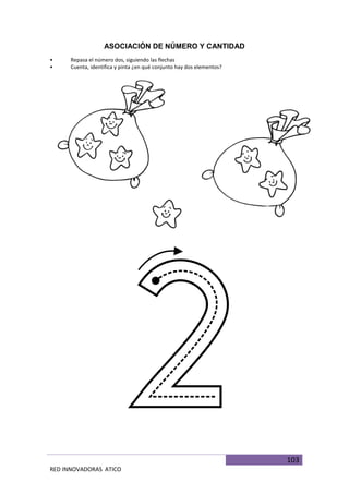 103
RED INNOVADORAS ATICO
ASOCIACIÓN DE NÚMERO Y CANTIDAD
• Repasa el número dos, siguiendo las flechas
• Cuenta, identifica y pinta ¿en qué conjunto hay dos elementos?
 