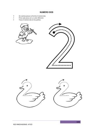 104
RED INNOVADORAS ATICO
NUMERO DOS
• De cuántas piezas se formó el número dos
• Pinta cada pieza con un color diferente
• Traza el número dos en los patitos.
 