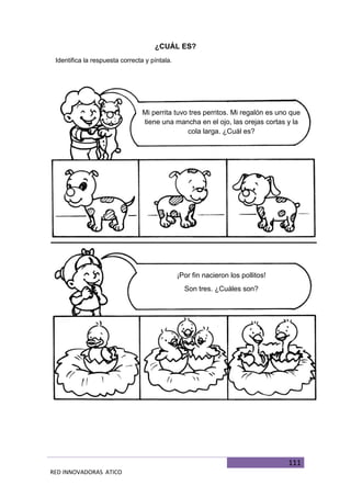 111
RED INNOVADORAS ATICO
¿CUÁL ES?
Identifica la respuesta correcta y píntala.
Mi perrita tuvo tres perritos. Mi regalón es uno que
tiene una mancha en el ojo, las orejas cortas y la
cola larga. ¿Cuál es?
¡Por fin nacieron los pollitos!
Son tres. ¿Cuáles son?
 