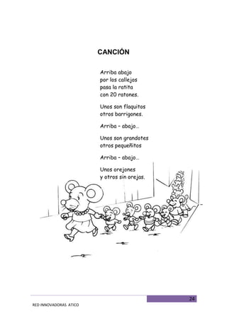 24
RED INNOVADORAS ATICO
CANCIÓN
Arriba abajo
por los callejos
pasa la ratita
con 20 ratones.
Unos son flaquitos
otros barrigones.
Arriba – abajo…
Unos son grandotes
otros pequeñitos
Arriba – abajo…
Unos orejones
y otros sin orejas.
 