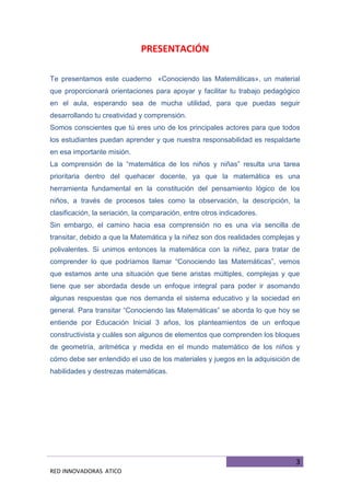 3
RED INNOVADORAS ATICO
PRESENTACIÓN
Te presentamos este cuaderno «Conociendo las Matemáticas», un material
que proporcionará orientaciones para apoyar y facilitar tu trabajo pedagógico
en el aula, esperando sea de mucha utilidad, para que puedas seguir
desarrollando tu creatividad y comprensión.
Somos conscientes que tú eres uno de los principales actores para que todos
los estudiantes puedan aprender y que nuestra responsabilidad es respaldarte
en esa importante misión.
La comprensión de la “matemática de los niños y niñas” resulta una tarea
prioritaria dentro del quehacer docente, ya que la matemática es una
herramienta fundamental en la constitución del pensamiento lógico de los
niños, a través de procesos tales como la observación, la descripción, la
clasificación, la seriación, la comparación, entre otros indicadores.
Sin embargo, el camino hacia esa comprensión no es una vía sencilla de
transitar, debido a que la Matemática y la niñez son dos realidades complejas y
polivalentes. Si unimos entonces la matemática con la niñez, para tratar de
comprender lo que podríamos llamar “Conociendo las Matemáticas”, vemos
que estamos ante una situación que tiene aristas múltiples, complejas y que
tiene que ser abordada desde un enfoque integral para poder ir asomando
algunas respuestas que nos demanda el sistema educativo y la sociedad en
general. Para transitar “Conociendo las Matemáticas” se aborda lo que hoy se
entiende por Educación Inicial 3 años, los planteamientos de un enfoque
constructivista y cuáles son algunos de elementos que comprenden los bloques
de geometría, aritmética y medida en el mundo matemático de los niños y
cómo debe ser entendido el uso de los materiales y juegos en la adquisición de
habilidades y destrezas matemáticas.
 