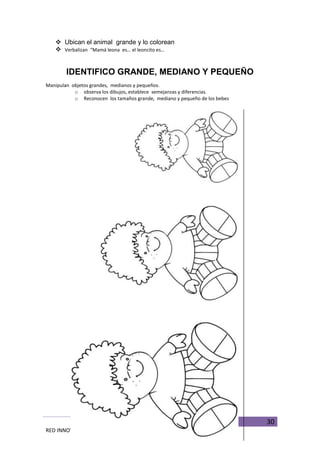 30
RED INNOVADORAS ATICO
 Ubican el animal grande y lo colorean
 Verbalizan “Mamá leona es… el leoncito es…
IDENTIFICO GRANDE, MEDIANO Y PEQUEÑO
Manipulan objetos grandes, medianos y pequeños.
o observa los dibujos, establece semejanzas y diferencias.
o Reconocen los tamaños grande, mediano y pequeño de los bebes
 