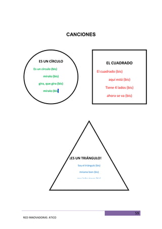 59
RED INNOVADORAS ATICO
CANCIONES
ES UN CÍRCULO
Es un círculo (bis)
míralo (bis)
gira, que gira (bis)
míralo (bis)
(melodía de campanero)
EL CUADRADO
El cuadrado (bis)
aquí está (bis)
Tiene 4 lados (bis)
ahora se va (bis)
(melodía de campanero)
¡ES UN TRIÁNGULO!
Soy el triángulo (bis)
mírame bien (bis)
tres lados tengo (bis)
Uno, dos y tres (bis)
(melodía de campanero)
 