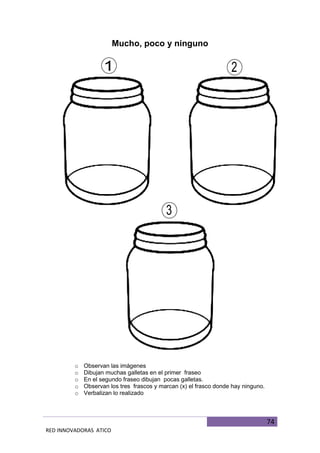 74
RED INNOVADORAS ATICO
Mucho, poco y ninguno
o Observan las imágenes
o Dibujan muchas galletas en el primer fraseo
o En el segundo fraseo dibujan pocas galletas.
o Observan los tres frascos y marcan (x) el frasco donde hay ninguno.
o Verbalizan lo realizado
 